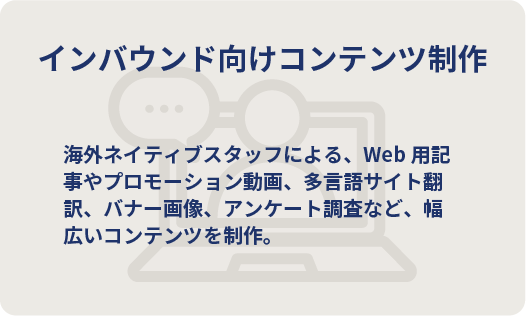 インバウンド向けコンテンツ制作　海外ネイティブスタッフによる、Web用記事やプロモーション動画、多言語サイト翻訳、バナー画像、アンケート調査など、幅広いコンテンツを制作。